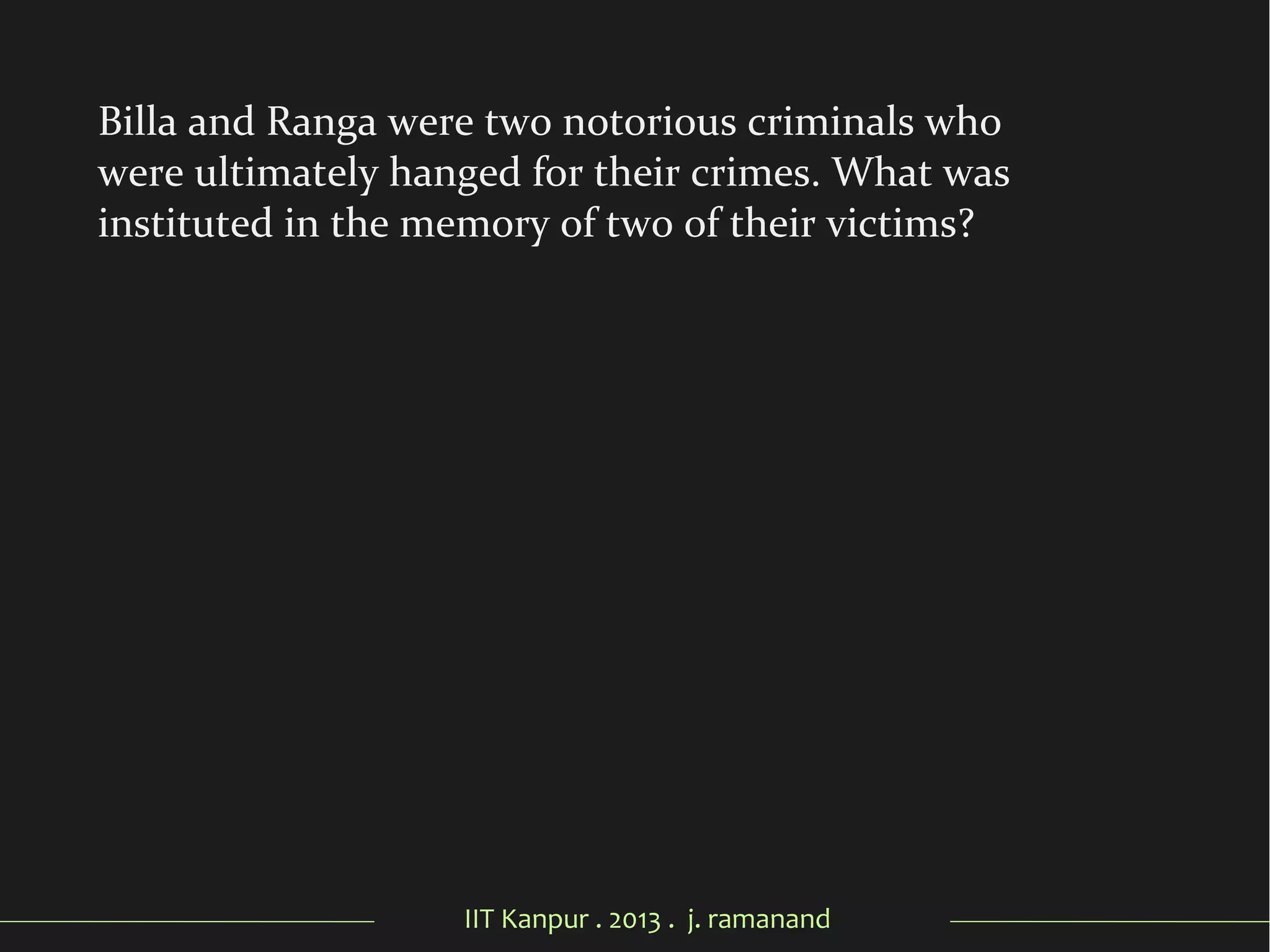 IIT Kanpur . 2013 . j. ramanand
Billa and Ranga were two notorious criminals who
were ultimately hanged for their crimes. What was
instituted in the memory of two of their victims?
 