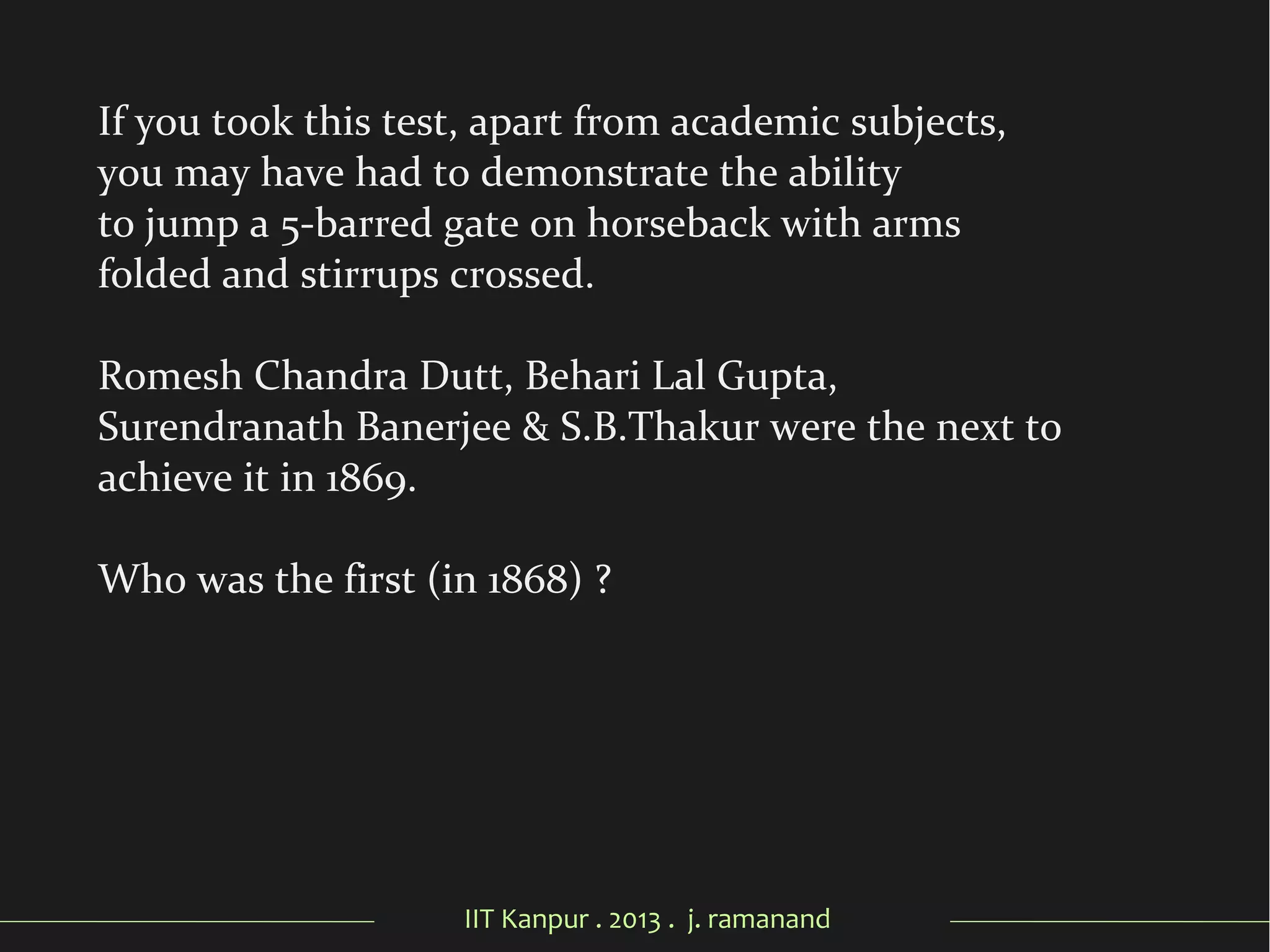 IIT Kanpur . 2013 . j. ramanand
If you took this test, apart from academic subjects,
you may have had to demonstrate the ability
to jump a 5-barred gate on horseback with arms
folded and stirrups crossed.
Romesh Chandra Dutt, Behari Lal Gupta,
Surendranath Banerjee & S.B.Thakur were the next to
achieve it in 1869.
Who was the first (in 1868) ?
 