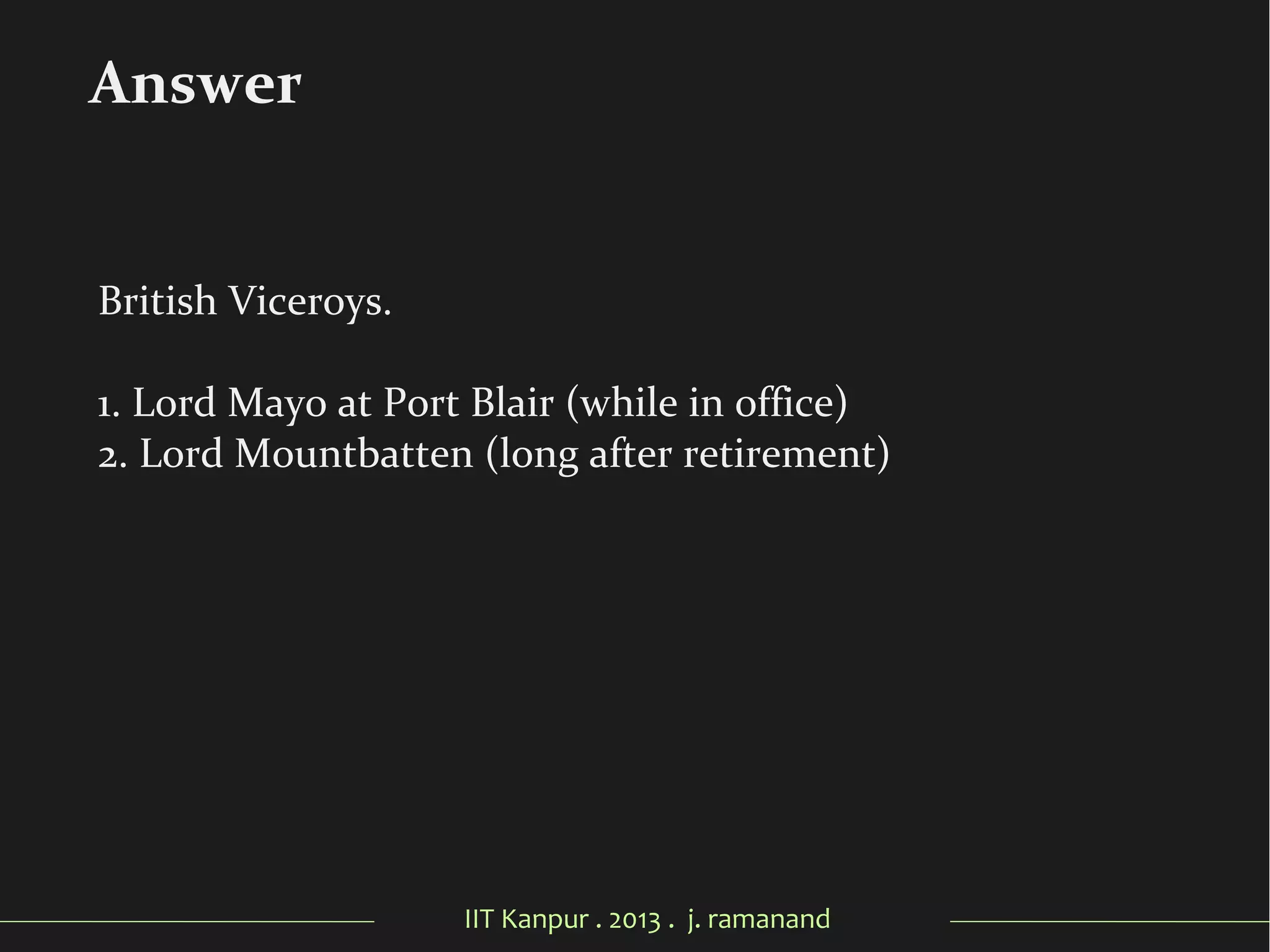 IIT Kanpur . 2013 . j. ramanand
British Viceroys.
1. Lord Mayo at Port Blair (while in office)
2. Lord Mountbatten (long after retirement)
Answer
 