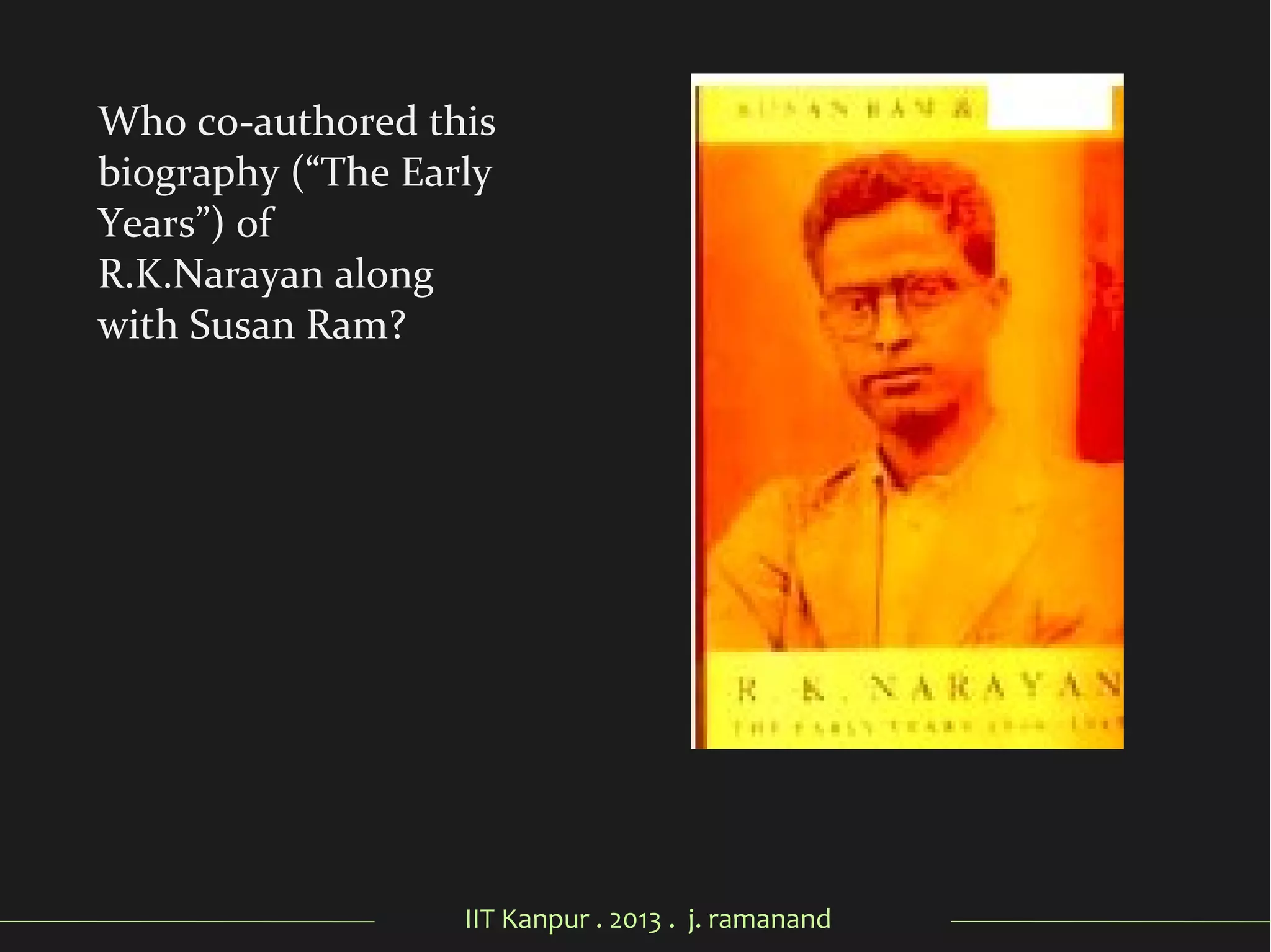 IIT Kanpur . 2013 . j. ramanand
Who co-authored this
biography (“The Early
Years”) of
R.K.Narayan along
with Susan Ram?
 