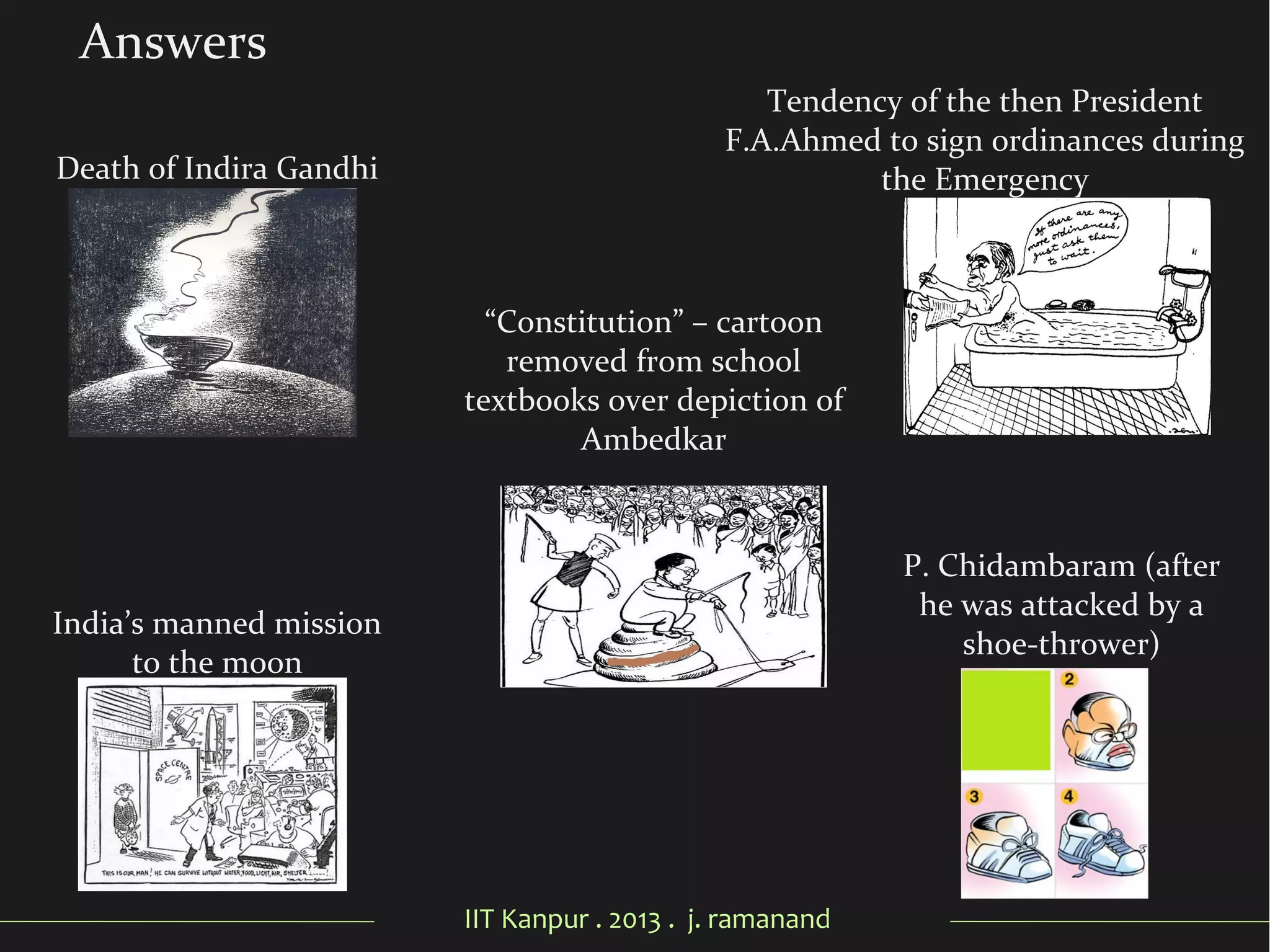 IIT Kanpur . 2013 . j. ramanand
Answers
Death of Indira Gandhi
“Constitution” – cartoon
removed from school
textbooks over depiction of
Ambedkar
Tendency of the then President
F.A.Ahmed to sign ordinances during
the Emergency
India’s manned mission
to the moon
P. Chidambaram (after
he was attacked by a
shoe-thrower)
 