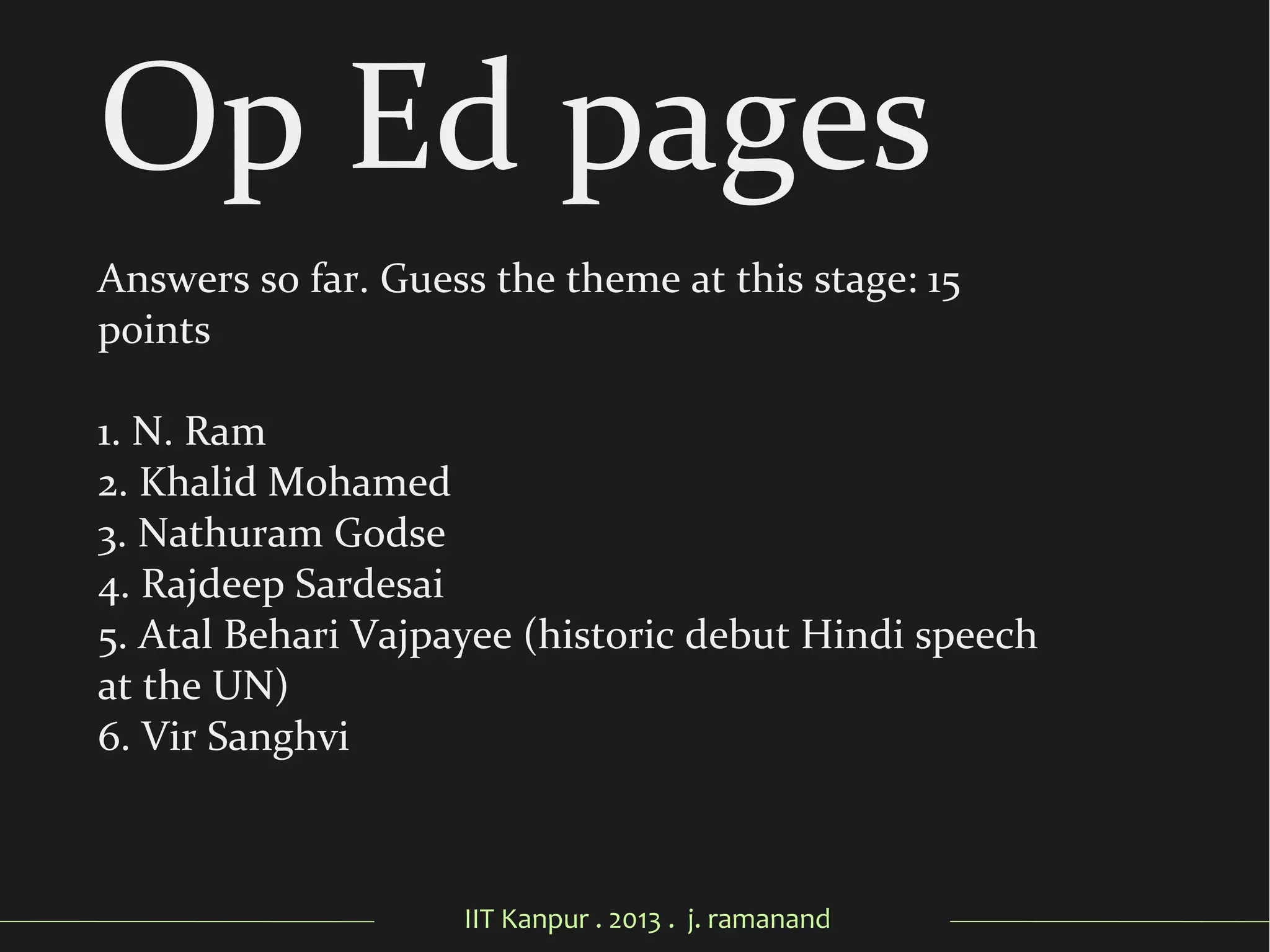 IIT Kanpur . 2013 . j. ramanand
Op Ed pages
Answers so far. Guess the theme at this stage: 15
points
1. N. Ram
2. Khalid Mohamed
3. Nathuram Godse
4. Rajdeep Sardesai
5. Atal Behari Vajpayee (historic debut Hindi speech
at the UN)
6. Vir Sanghvi
 