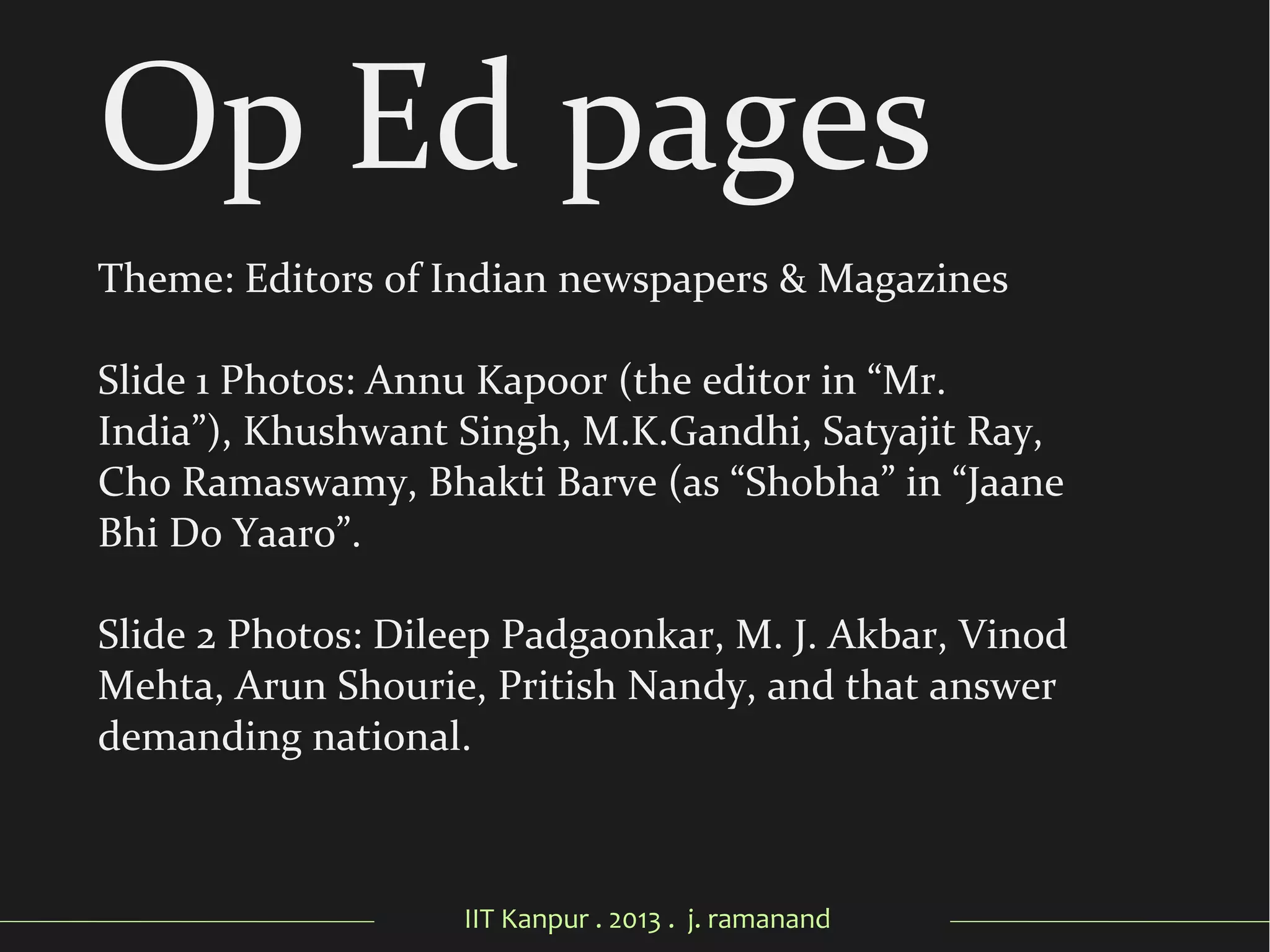 IIT Kanpur . 2013 . j. ramanand
Op Ed pages
Theme: Editors of Indian newspapers & Magazines
Slide 1 Photos: Annu Kapoor (the editor in “Mr.
India”), Khushwant Singh, M.K.Gandhi, Satyajit Ray,
Cho Ramaswamy, Bhakti Barve (as “Shobha” in “Jaane
Bhi Do Yaaro”.
Slide 2 Photos: Dileep Padgaonkar, M. J. Akbar, Vinod
Mehta, Arun Shourie, Pritish Nandy, and that answer
demanding national.
 