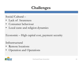 Challenges

Social/Cultural –
• Lack of Awareness
• Consumer behaviour
• Local caste and religion dynamics

Economic – High capital cost, payment security

Infrastructural
• Remote locations
• Operation and Operations

                      Distributed Power Generation   10
 