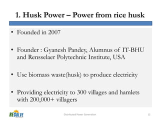 1. Husk Power – Power from rice husk

• Founded in 2007

• Founder : Gyanesh Pandey, Alumnus of IT-BHU
  and Rensselaer Polytechnic Institute, USA

• Use biomass waste(husk) to produce electricity

• Providing electricity to 300 villages and hamlets
  with 200,000+ villagers

                    Distributed Power Generation      12
 