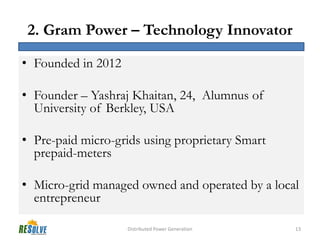 2. Gram Power – Technology Innovator

• Founded in 2012

• Founder – Yashraj Khaitan, 24, Alumnus of
  University of Berkley, USA

• Pre-paid micro-grids using proprietary Smart
  prepaid-meters

• Micro-grid managed owned and operated by a local
  entrepreneur

                    Distributed Power Generation   13
 
