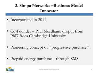 3. Simpa Networks –Business Model
                Innovator

• Incorporated in 2011

• Co-Founder – Paul Needham, droput from
  PhD from Cambridge University

• Pioneering concept of “progressive purchase”

• Prepaid energy purchase – through SMS

                  Distributed Power Generation   14
 