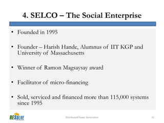 4. SELCO – The Social Enterprise
• Founded in 1995

• Founder – Harish Hande, Alumnus of IIT KGP and
  University of Massachusetts

• Winner of Ramon Magsaysay award

• Facilitator of micro-financing

• Sold, serviced and financed more than 115,000 systems
  since 1995

                      Distributed Power Generation        15
 