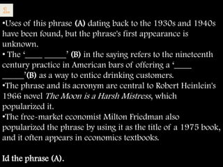 •Uses of this phrase (A) dating back to the 1930s and 1940s
have been found, but the phrase's first appearance is
unknown.
• The ‗____ _____‘ (B) in the saying refers to the nineteenth
century practice in American bars of offering a ‗____
_____‘(B) as a way to entice drinking customers.
•The phrase and its acronym are central to Robert Heinlein's
1966 novel The Moon is a Harsh Mistress, which
popularized it.
•The free-market economist Milton Friedman also
popularized the phrase by using it as the title of a 1975 book,
and it often appears in economics textbooks.

Id the phrase (A).
 