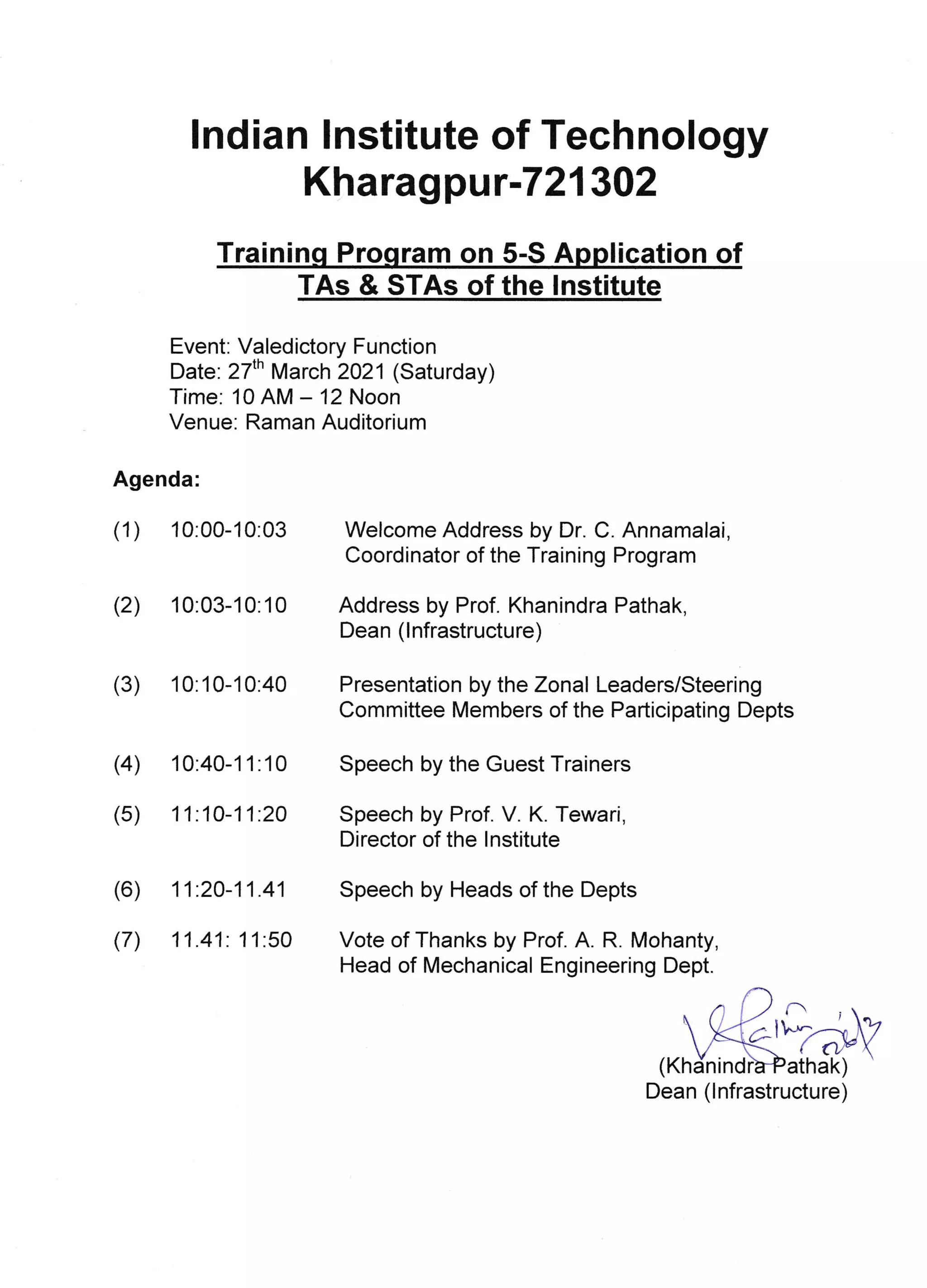 lndian Institute of Technology
Kharagpu r-721302
Trainin P ram on 5-S A ti n
Event: Valedictory Function
Date: 27'n March 2021 (Saturday)
Time: 10 AIVI - 12 Noon
Venue. Raman Auditorium
Agenda:
(1) 10:00-10:03
(2) 10:03-10:10
(3) 10:10-10:40
Welcome Address by Dr. C. Annamalai,
Coordinator of the Training Program
Address by Prof. Khanindra Pathak,
Dean (lnfrastructure)
Presentation by the Zonal Leaders/Steering
Committee [/embers of the Participating Depts
Vote of Thanks by Prof. A. R. Mohanty,
Head of lVlechanical Engineering Dept.
(4 10:40-1 1 :1 0 Speech by the Guest Trainers
(5) 11.10-11:2a Speech by Prof. V. K. Tewari,
Director of the lnstitute
(6) 11.20-11.41 Speech by Heads of the Depts
(7) 11.41: 1 1:50
ri
( nrn athak)
Dean (lnfrastructure)
TAs & STAs of the lnstitute
