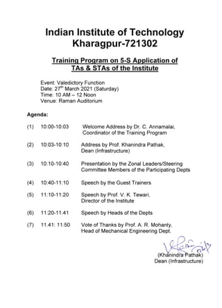 lndian Institute of Technology
Kharagpu r-721302
Trainin P ram on 5-S A ti n
Event: Valedictory Function
Date: 27'n March 2021 (Saturday)
Time: 10 AIVI - 12 Noon
Venue. Raman Auditorium
Agenda:
(1) 10:00-10:03
(2) 10:03-10:10
(3) 10:10-10:40
Welcome Address by Dr. C. Annamalai,
Coordinator of the Training Program
Address by Prof. Khanindra Pathak,
Dean (lnfrastructure)
Presentation by the Zonal Leaders/Steering
Committee [/embers of the Participating Depts
Vote of Thanks by Prof. A. R. Mohanty,
Head of lVlechanical Engineering Dept.
(4 10:40-1 1 :1 0 Speech by the Guest Trainers
(5) 11.10-11:2a Speech by Prof. V. K. Tewari,
Director of the lnstitute
(6) 11.20-11.41 Speech by Heads of the Depts
(7) 11.41: 1 1:50
ri
( nrn athak)
Dean (lnfrastructure)
TAs & STAs of the lnstitute
 