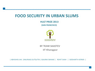 FOOD SECURITY IN URBAN SLUMS
HULT PRIZE 2013
(SAN FRANCISCO)
BY TEAM SAASTEV
IIT Kharagpur
| ABHISHEK JHA |ANURAAG GUTGUTIA | GAURAV DAHAKE | ROHIT SHAH | SIDDHARTH VERMA |
1
 