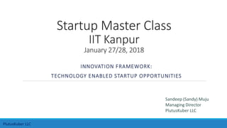 Startup Master Class
IIT Kanpur
January 27/28, 2018
INNOVATION FRAMEWORK:
TECHNOLOGY ENABLED STARTUP OPPORTUNITIES
Sandeep (Sandy) Muju
Managing Director
PlutusKuber LLC
PlutusKuber LLC
 