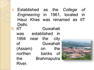 5. Established as the College of
Engineering in 1961, located in
Hauz Khas was renamed as IIT
Delhi.
6. IIT Guwahati
was established in
1994 near the city
of Guwahati
(Assam) on the
northen banks of
the Brahmaputra
River.
 