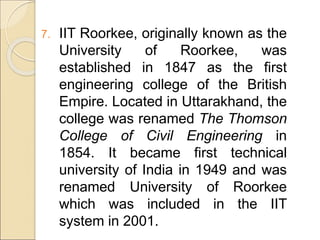 7. IIT Roorkee, originally known as the
University of Roorkee, was
established in 1847 as the first
engineering college of the British
Empire. Located in Uttarakhand, the
college was renamed The Thomson
College of Civil Engineering in
1854. It became first technical
university of India in 1949 and was
renamed University of Roorkee
which was included in the IIT
system in 2001.
 