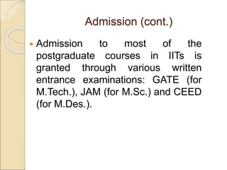 Admission (cont.)
 Admission to most of the
postgraduate courses in IITs is
granted through various written
entrance examinations: GATE (for
M.Tech.), JAM (for M.Sc.) and CEED
(for M.Des.).
 