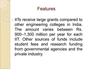 • IITs receive large grants compared to
other engineering colleges in India.
The amount varies between Rs.
900–1,300 million per year for each
IIT. Other sources of funds include
student fees and research funding
from governmental agencies and the
private industry.
Features
 