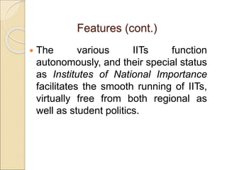  The various IITs function
autonomously, and their special status
as Institutes of National Importance
facilitates the smooth running of IITs,
virtually free from both regional as
well as student politics.
Features (cont.)
 