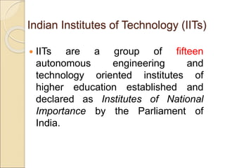 Indian Institutes of Technology (IITs)
 IITs are a group of fifteen
autonomous engineering and
technology oriented institutes of
higher education established and
declared as Institutes of National
Importance by the Parliament of
India.
 