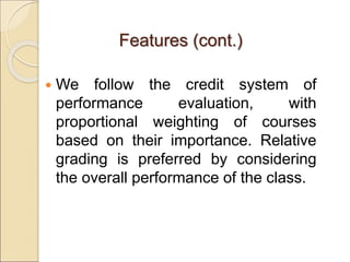 Features (cont.)
 We follow the credit system of
performance evaluation, with
proportional weighting of courses
based on their importance. Relative
grading is preferred by considering
the overall performance of the class.
 