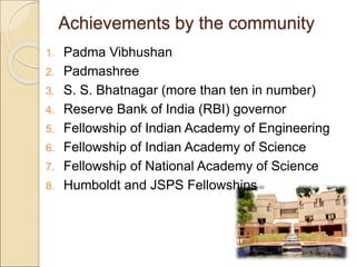 Achievements by the community
1. Padma Vibhushan
2. Padmashree
3. S. S. Bhatnagar (more than ten in number)
4. Reserve Bank of India (RBI) governor
5. Fellowship of Indian Academy of Engineering
6. Fellowship of Indian Academy of Science
7. Fellowship of National Academy of Science
8. Humboldt and JSPS Fellowships
 