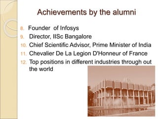 Achievements by the alumni
8. Founder of Infosys
9. Director, IISc Bangalore
10. Chief Scientific Advisor, Prime Minister of India
11. Chevalier De La Legion D'Honneur of France
12. Top positions in different industries through out
the world
 