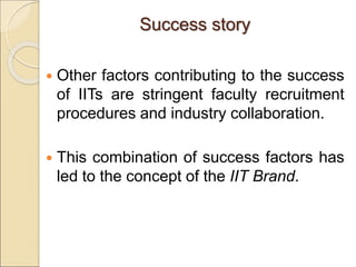 Success story
 Other factors contributing to the success
of IITs are stringent faculty recruitment
procedures and industry collaboration.
 This combination of success factors has
led to the concept of the IIT Brand.
 