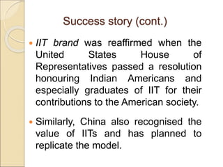 Success story (cont.)
 IIT brand was reaffirmed when the
United States House of
Representatives passed a resolution
honouring Indian Americans and
especially graduates of IIT for their
contributions to the American society.
 Similarly, China also recognised the
value of IITs and has planned to
replicate the model.
 