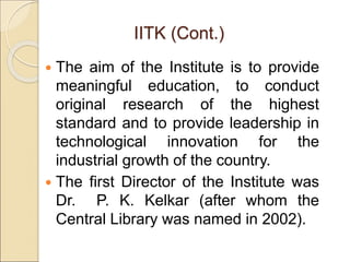 IITK (Cont.)
 The aim of the Institute is to provide
meaningful education, to conduct
original research of the highest
standard and to provide leadership in
technological innovation for the
industrial growth of the country.
 The first Director of the Institute was
Dr. P. K. Kelkar (after whom the
Central Library was named in 2002).
 