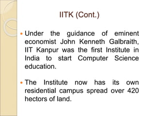  Under the guidance of eminent
economist John Kenneth Galbraith,
IIT Kanpur was the first Institute in
India to start Computer Science
education.
 The Institute now has its own
residential campus spread over 420
hectors of land.
IITK (Cont.)
 