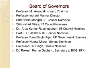 Board of Governors
1. Professor M. Anandakrishnan, Chairman
2. Professor Indranil Manna, Director
3. Shri Harsh Manglik, IIT Council Nominee
4. Shri Irshad Mirza, IIT Council Nominee
5. Dr. Arup Kumar Raychaudhuri, IIT Council Nominee
6. Prof. E D Jemmis, IIT Council Nominee
7. Professor Ram Singh Nirjar, UP Government Nominee
8. Professor Neeraj Misra , Senate Nominee
9. Professor S N Singh, Senate Nominee
10. Dr. Rakesh Kumar Sachan , Secretary to BOG, IITK
 