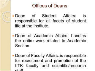 Offices of Deans
 Dean of Student Affairs: is
responsible for all facets of student
life at the Institute.
 Dean of Academic Affairs: handles
the entire work related to Academic
Section.
 Dean of Faculty Affairs: is responsible
for recruitment and promotion of the
IITK faculty and scientific/research
 