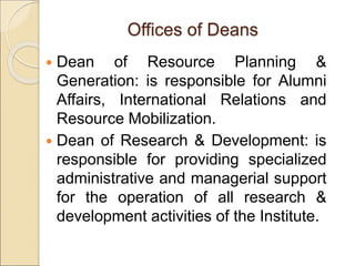 Offices of Deans
 Dean of Resource Planning &
Generation: is responsible for Alumni
Affairs, International Relations and
Resource Mobilization.
 Dean of Research & Development: is
responsible for providing specialized
administrative and managerial support
for the operation of all research &
development activities of the Institute.
 