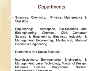 Departments
 Sciences: Chemistry, Physics, Mathematics &
Statistics
 Engineering: Aerospace, Bio-Sciences and
Bioengineering, Chemical, Civil, Computer
Science & Engineering, Electrical, Industrial &
Management Engineering, Mechanical, Material
Science & Engineering
 Humanities and Social Sciences
 Interdisciplinary: Environmental Engineering &
Management, Laser Technology, Master of Design,
Materials Science Programme, Nuclear
 