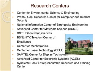 Research Centers
 Center for Environmental Science & Engineering
 Prabhu Goel Research Center for Computer and Internet
Security
 National Information Center of Earthquake Engineering
 Advanced Center for Materials Science (ACMS)
 DST Unit on Nanosciences
 BSNL-IITK Telecom Center of
Excellence
 Center for Mechatronics
 Center for Laser Technology (CELT)
 SAMTEL Center for Display Technology
 Advanced Center for Electronic Systems (ACES)
 Syndicate Bank Entrepreneurship Research and Training
Center
 