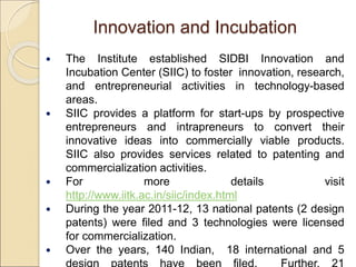 Innovation and Incubation
 The Institute established SIDBI Innovation and
Incubation Center (SIIC) to foster innovation, research,
and entrepreneurial activities in technology-based
areas.
 SIIC provides a platform for start-ups by prospective
entrepreneurs and intrapreneurs to convert their
innovative ideas into commercially viable products.
SIIC also provides services related to patenting and
commercialization activities.
 For more details visit
http://www.iitk.ac.in/siic/index.html
 During the year 2011-12, 13 national patents (2 design
patents) were filed and 3 technologies were licensed
for commercialization.
 Over the years, 140 Indian, 18 international and 5
 