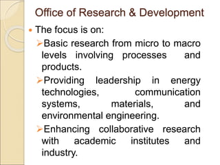 Office of Research & Development
 The focus is on:
Basic research from micro to macro
levels involving processes and
products.
Providing leadership in energy
technologies, communication
systems, materials, and
environmental engineering.
Enhancing collaborative research
with academic institutes and
industry.
 