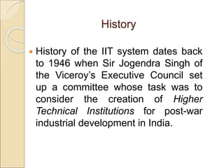 History
 History of the IIT system dates back
to 1946 when Sir Jogendra Singh of
the Viceroy’s Executive Council set
up a committee whose task was to
consider the creation of Higher
Technical Institutions for post-war
industrial development in India.
 