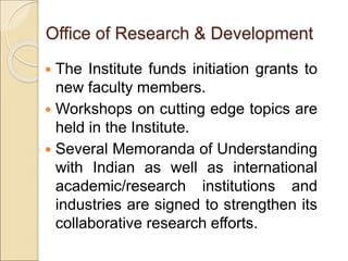  The Institute funds initiation grants to
new faculty members.
 Workshops on cutting edge topics are
held in the Institute.
 Several Memoranda of Understanding
with Indian as well as international
academic/research institutions and
industries are signed to strengthen its
collaborative research efforts.
Office of Research & Development
 