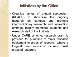 Initiatives by the Office
 Organize series of annual symposium
(REACH) to showcase the ongoing
research on campus and promote
interdisciplinary research and interaction
amongst faculty members, students and
research staff of the Institute.
 Under CARE scheme, research grant is
provided for purchase of major research
equipment in areas of research where a
long-felt need exists or for new thrust
areas of research.
 