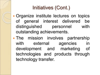  Organize institute lectures on topics
of general interest delivered be
distinguished personnel with
outstanding achievements.
 The mission involves partnership
with external agencies in
development and marketing of
technologies and products through
technology transfer.
Initiatives (Cont.)
 