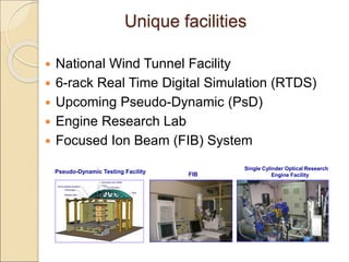 Unique facilities
 National Wind Tunnel Facility
 6-rack Real Time Digital Simulation (RTDS)
 Upcoming Pseudo-Dynamic (PsD)
 Engine Research Lab
 Focused Ion Beam (FIB) System
Single Cylinder Optical Research
Engine Facility
Pseudo-Dynamic Testing Facility FIB
 