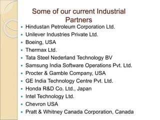 Some of our current Industrial
Partners
 Hindustan Petroleum Corporation Ltd.
 Unilever Industries Private Ltd.
 Boeing, USA
 Thermax Ltd.
 Tata Steel Nederland Technology BV
 Samsung India Software Operations Pvt. Ltd.
 Procter & Gamble Company, USA
 GE India Technology Centre Pvt. Ltd.
 Honda R&D Co. Ltd., Japan
 Intel Technology Ltd.
 Chevron USA
 Pratt & Whitney Canada Corporation, Canada
 