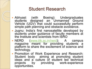 Student Research
 Abhyast (with Boeing): Undergraduates
students designed an Unmanned Ground
Vehicle (UGV) that could successfully perform
simple path planning and obstacle avoidance.
 Jugnu: India’s first nanosatellite developed by
students under guidance of faculty members at
the Institute and scientists from ISRO
 NERD (www.iitk.ac.in/nerd): A campus
magazine meant for providing students a
platform to share the excitement of science and
technology.
 Promotion of Work Experience and Research:
Student body aiming at promoting student
ideas and a culture of student led technical
projects by providing work-experience
opportunities.
 