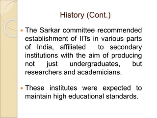 History (Cont.)
 The Sarkar committee recommended
establishment of IITs in various parts
of India, affiliated to secondary
institutions with the aim of producing
not just undergraduates, but
researchers and academicians.
 These institutes were expected to
maintain high educational standards.
 