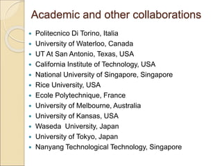 Academic and other collaborations
 Politecnico Di Torino, Italia
 University of Waterloo, Canada
 UT At San Antonio, Texas, USA
 California Institute of Technology, USA
 National University of Singapore, Singapore
 Rice University, USA
 Ecole Polytechnique, France
 University of Melbourne, Australia
 University of Kansas, USA
 Waseda University, Japan
 University of Tokyo, Japan
 Nanyang Technological Technology, Singapore
 