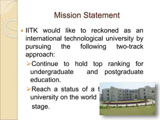 Mission Statement
 IITK would like to reckoned as an
international technological university by
pursuing the following two-track
approach:
Continue to hold top ranking for
undergraduate and postgraduate
education.
Reach a status of a tier 1 research
university on the world
stage.
 