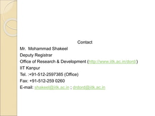 Contact
Mr. Mohammad Shakeel
Deputy Registrar
Office of Research & Development (http://www.iitk.ac.in/dord/)
IIT Kanpur
Tel. :+91-512-2597385 (Office)
Fax: +91-512-259 0260
E-mail: shakeel@iitk.ac.in ; drdord@iitk.ac.in
 