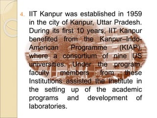 4. IIT Kanpur was established in 1959
in the city of Kanpur, Uttar Pradesh.
During its first 10 years, IIT Kanpur
benefited from the Kanpur–Indo-
American Programme (KIAP),
where a consortium of nine US
universities. Under the program,
faculty members from these
Institutions assisted the Institute in
the setting up of the academic
programs and development of
laboratories.
 
