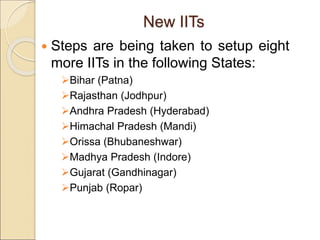 New IITs
 Steps are being taken to setup eight
more IITs in the following States:
Bihar (Patna)
Rajasthan (Jodhpur)
Andhra Pradesh (Hyderabad)
Himachal Pradesh (Mandi)
Orissa (Bhubaneshwar)
Madhya Pradesh (Indore)
Gujarat (Gandhinagar)
Punjab (Ropar)
 